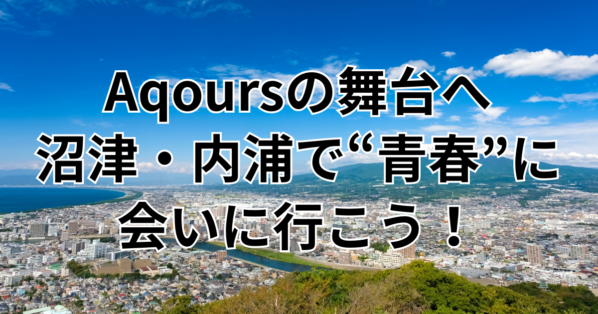 Aqoursの舞台へ——沼津・内浦で“青春”に会いに行こう！